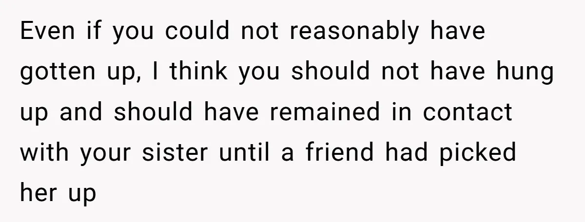 Even if you could not reasonably have gotten up, I think you should not have hung up and should have remained in contact with your sister until a friend had...