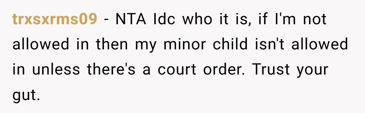 trxsxrms09 − NTA Idc who it is, if I'm not allowed in then my minor child isn't allowed in unless there's a court order. Trust your gut.
