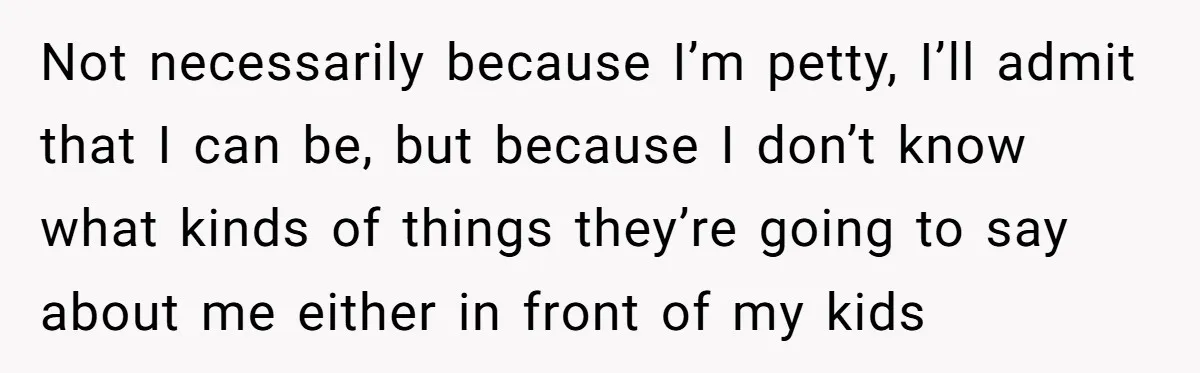 Not necessarily because I’m petty, I’ll admit that I can be, but because I don’t know what kinds of things they’re going to say about me either in front of...