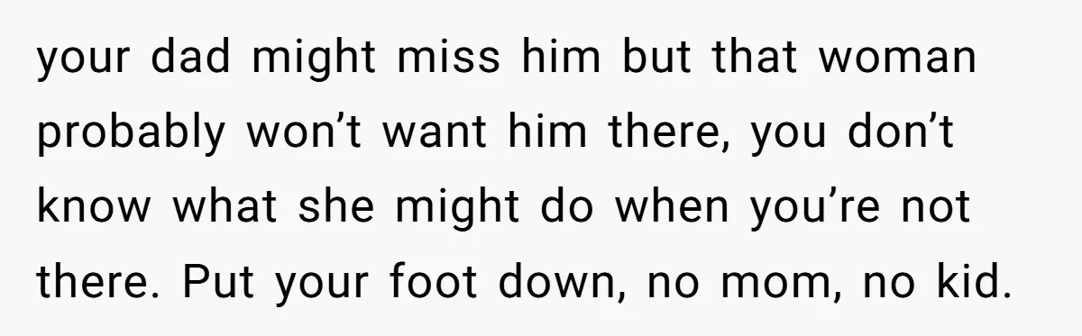 your dad might miss him but that woman probably won’t want him there, you don’t know what she might do when you’re not there. Put your foot down, no mom,...