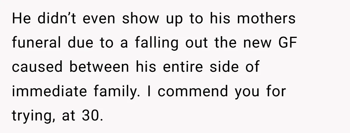 He didn’t even show up to his mothers funeral due to a falling out the new GF caused between his entire side of immediate family. I commend you for trying,...
