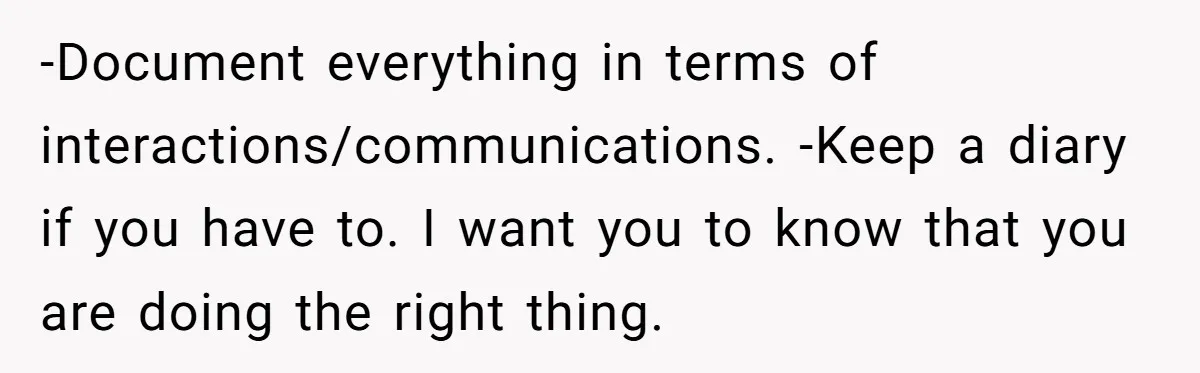 -Document everything in terms of interactions/communications. -Keep a diary if you have to. I want you to know that you are doing the right thing.