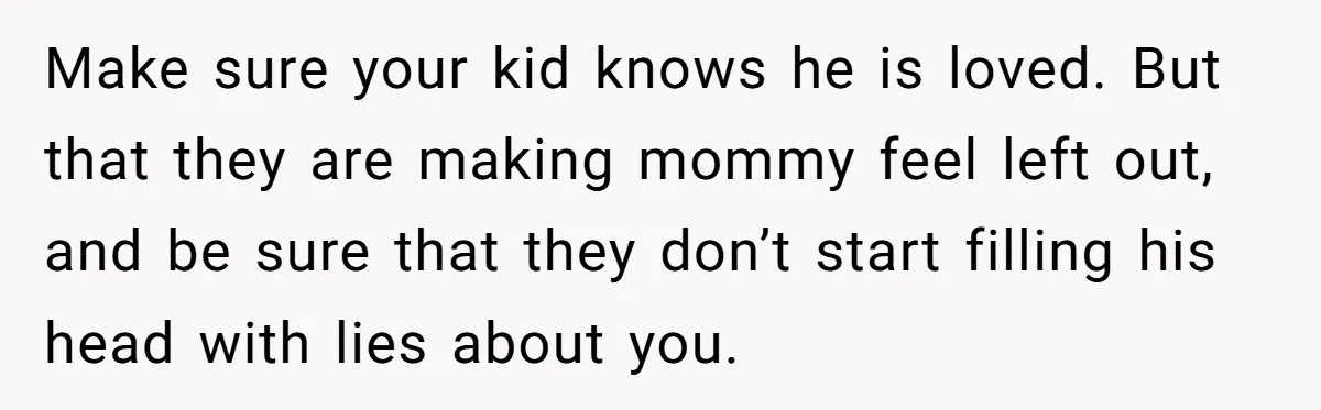 Make sure your kid knows he is loved. But that they are making mommy feel left out, and be sure that they don’t start filling his head with lies about...