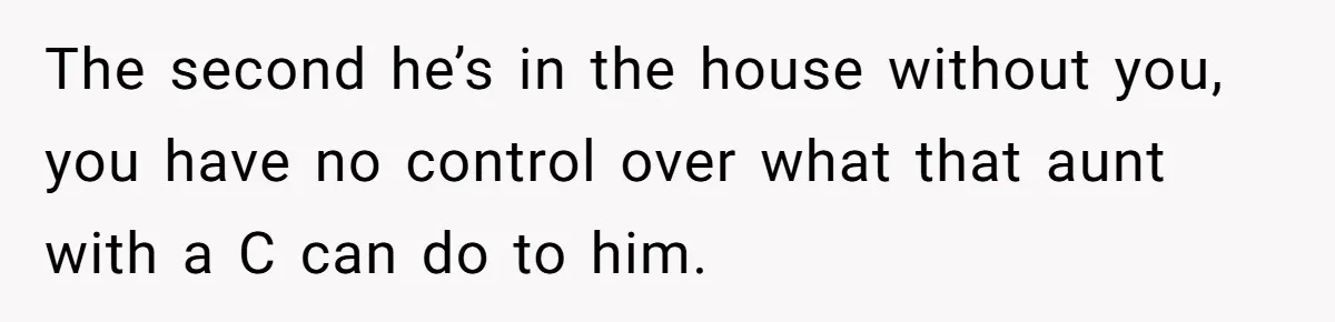 The second he’s in the house without you, you have no control over what that aunt with a C can do to him.