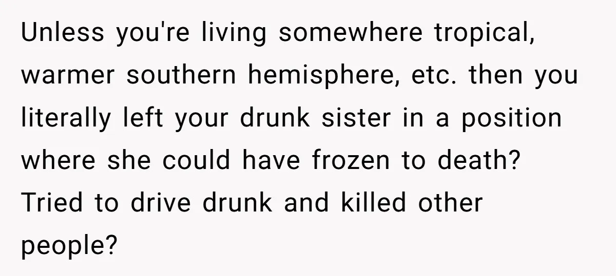 Unless you're living somewhere tropical, warmer southern hemisphere, etc. then you literally left your drunk sister in a position where she could have frozen to death? Tried to drive drunk...