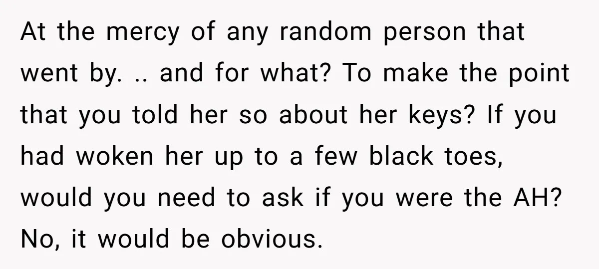 At the mercy of any random person that went by. .. and for what? To make the point that you told her so about her keys? If you had woken...