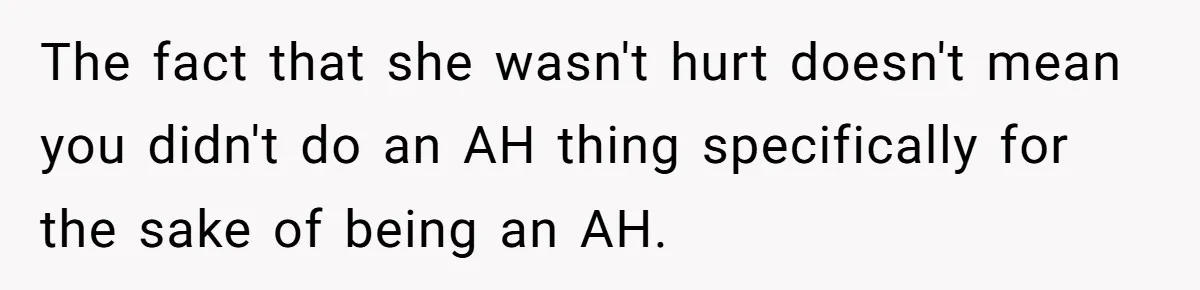 The fact that she wasn't hurt doesn't mean you didn't do an AH thing specifically for the sake of being an AH.