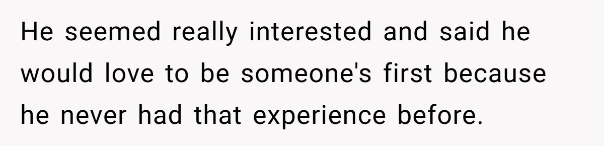 He seemed really interested and said he would love to be someone's first because he never had that experience before.