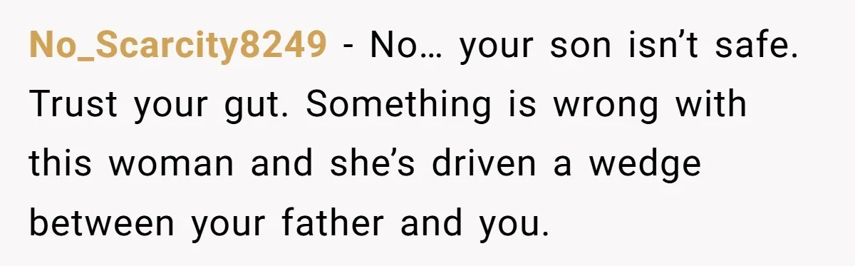 No_Scarcity8249 − No… your son isn’t safe. Trust your gut. Something is wrong with this woman and she’s driven a wedge between your father and you.