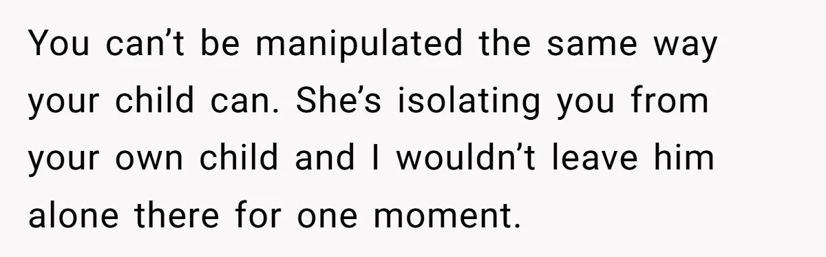 You can’t be manipulated the same way your child can. She’s isolating you from your own child and I wouldn’t leave him alone there for one moment.