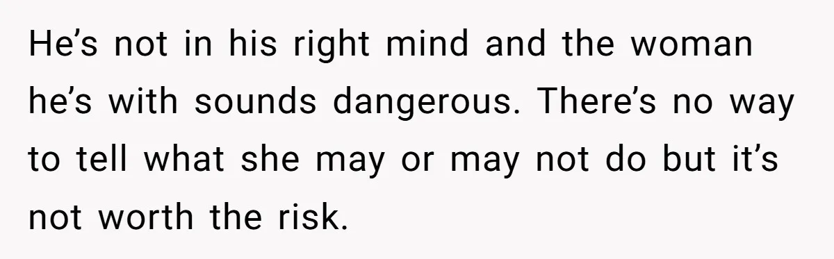He’s not in his right mind and the woman he’s with sounds dangerous. There’s no way to tell what she may or may not do but it’s not worth the...