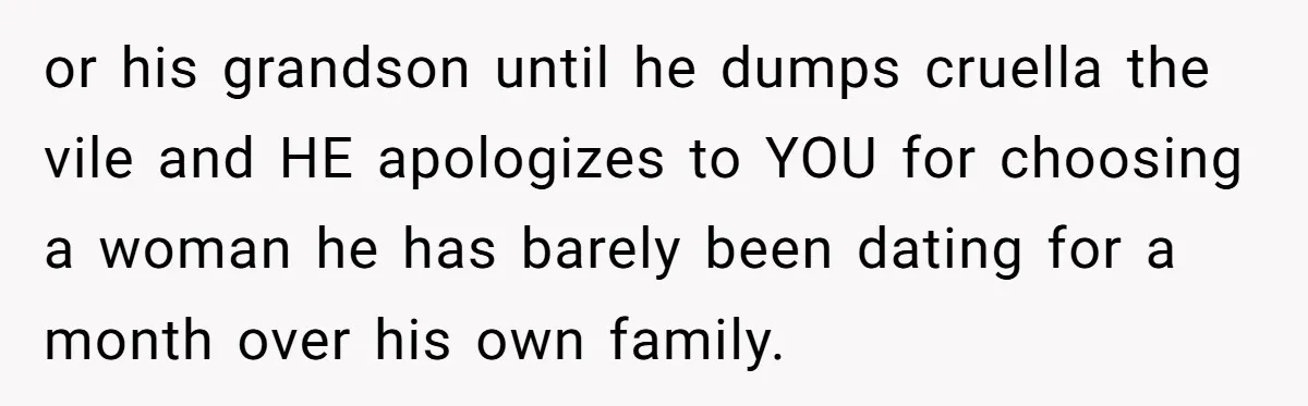 or his grandson until he dumps cruella the vile and HE apologizes to YOU for choosing a woman he has barely been dating for a month over his own family.