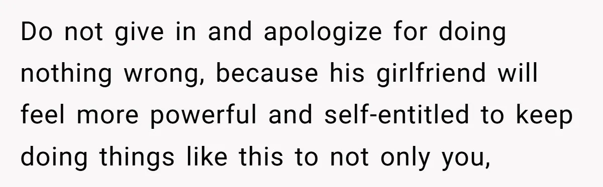 Do not give in and apologize for doing nothing wrong, because his girlfriend will feel more powerful and self-entitled to keep doing things like this to not only you,