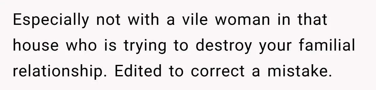 Especially not with a vile woman in that house who is trying to destroy your familial relationship. Edited to correct a mistake.