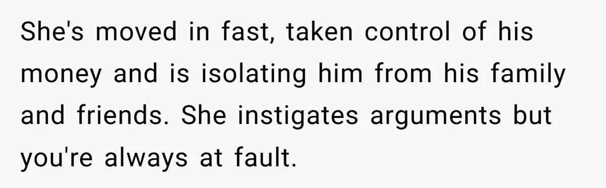 She's moved in fast, taken control of his money and is isolating him from his family and friends. She instigates arguments but you're always at fault.