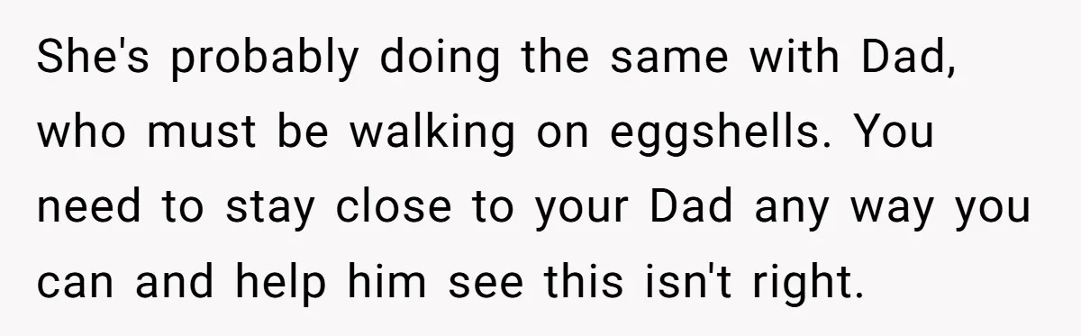 She's probably doing the same with Dad, who must be walking on eggshells. You need to stay close to your Dad any way you can and help him see this...