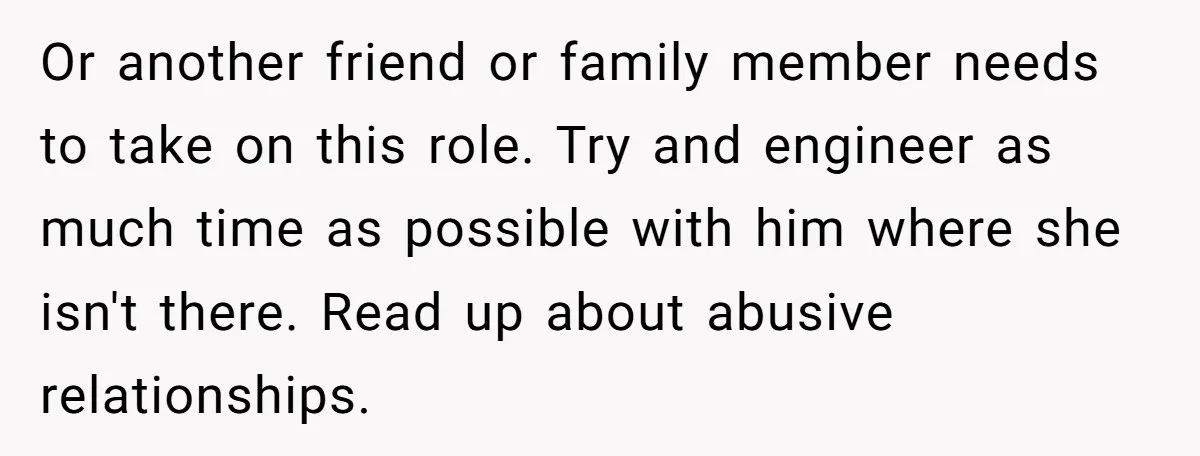 Or another friend or family member needs to take on this role. Try and engineer as much time as possible with him where she isn't there. Read up about abusive...