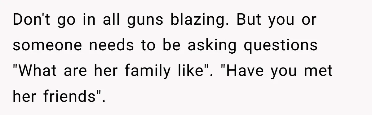 Don't go in all guns blazing. But you or someone needs to be asking questions "What are her family like". "Have you met her friends".