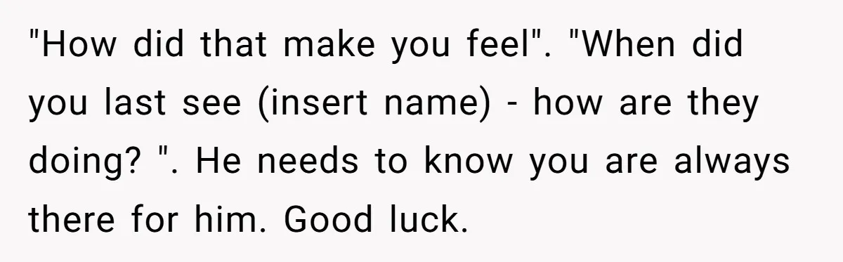 "How did that make you feel". "When did you last see (insert name) - how are they doing? ". He needs to know you are always there for him. Good...