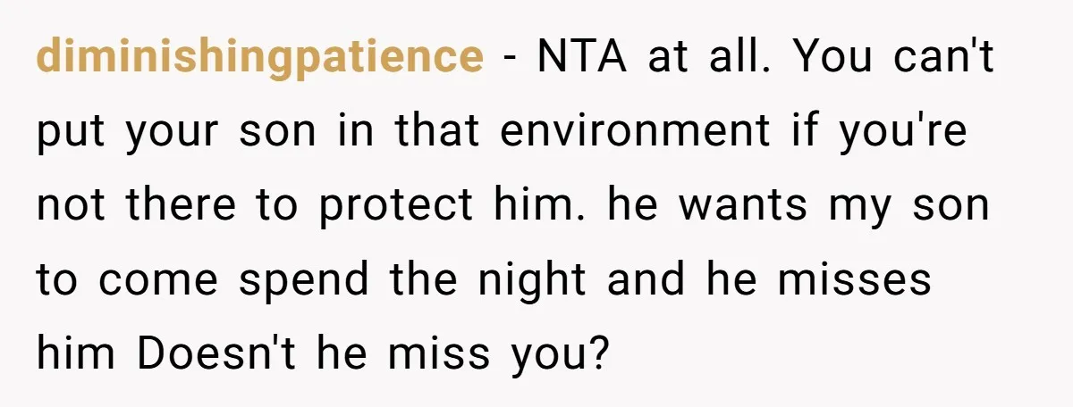 diminishingpatience − NTA at all. You can't put your son in that environment if you're not there to protect him. he wants my son to come spend the night and...