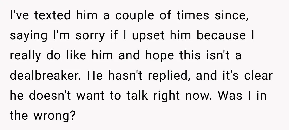 I've texted him a couple of times since, saying I'm sorry if I upset him because I really do like him and hope this isn't a dealbreaker. He hasn't replied,...