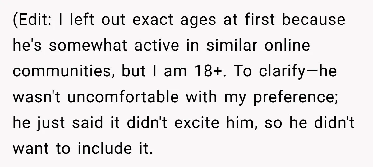 (Edit: I left out exact ages at first because he's somewhat active in similar online communities, but I am 18+. To clarify—he wasn't uncomfortable with my preference; he just said...