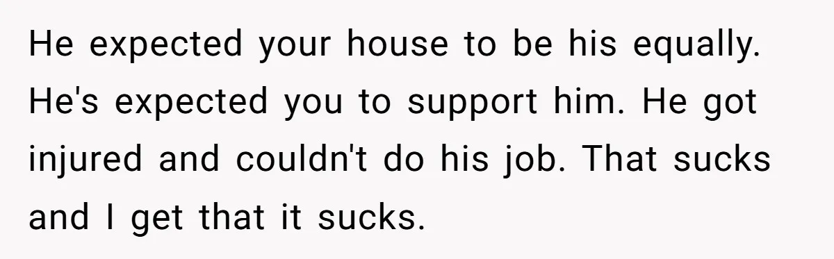 He expected your house to be his equally. He's expected you to support him. He got injured and couldn't do his job. That sucks and I get that it sucks.