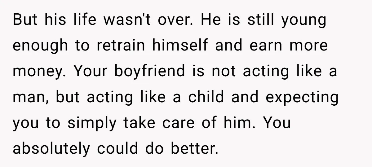 But his life wasn't over. He is still young enough to retrain himself and earn more money. Your boyfriend is not acting like a man, but acting like a child...