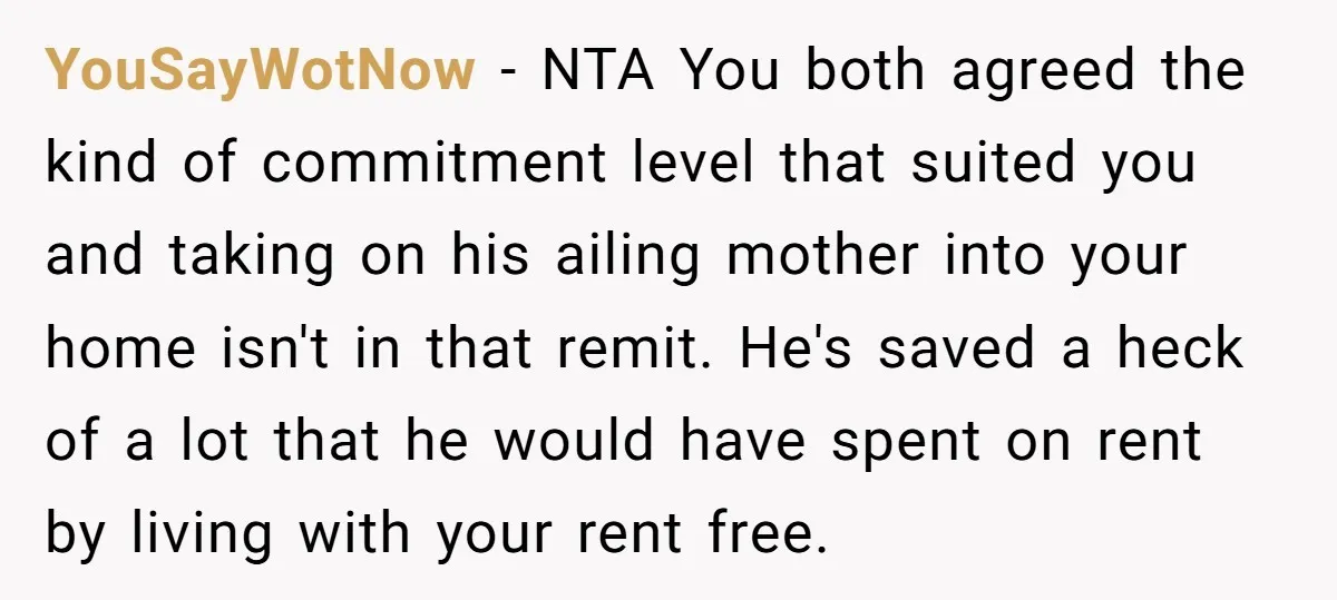 YouSayWotNow - NTA You both agreed the kind of commitment level that suited you and taking on his ailing mother into your home isn't in that remit. He's saved a...