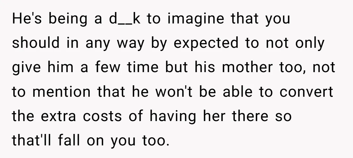 He's being a d__k to imagine that you should in any way by expected to not only give him a few time but his mother too, not to mention that...