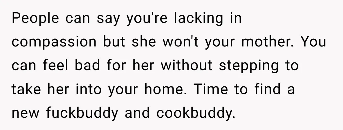 People can say you're lacking in compassion but she won't your mother. You can feel bad for her without stepping to take her into your home. Time to find a...