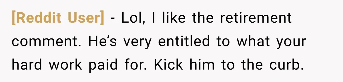 [Reddit User] - Lol, I like the retirement comment. He’s very entitled to what your hard work paid for. Kick him to the curb.