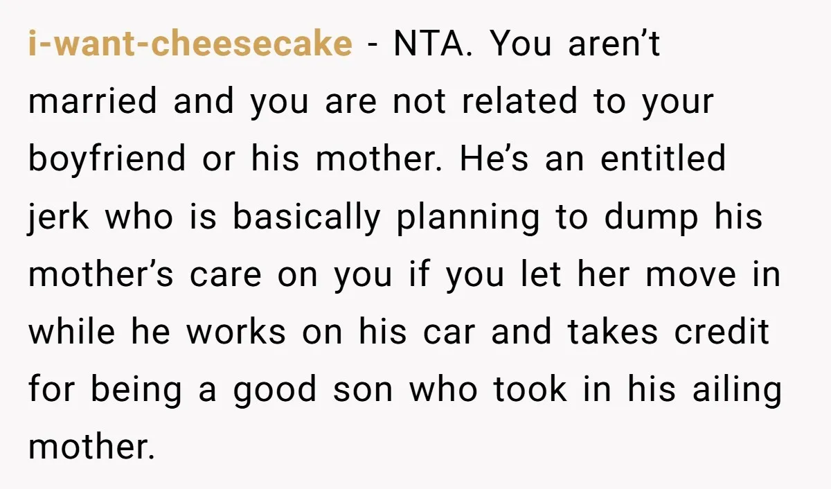 i-want-cheesecake - NTA. You aren’t married and you are not related to your boyfriend or his mother. He’s an entitled jerk who is basically planning to dump his mother’s care...