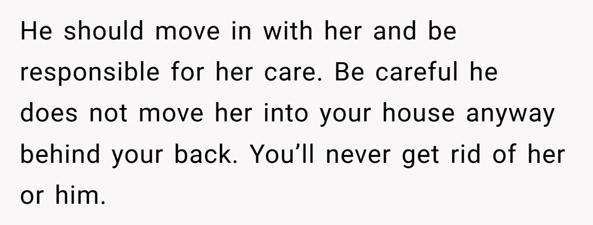 He should move in with her and be responsible for her care. Be careful he does not move her into your house anyway behind your back. You’ll never get rid...