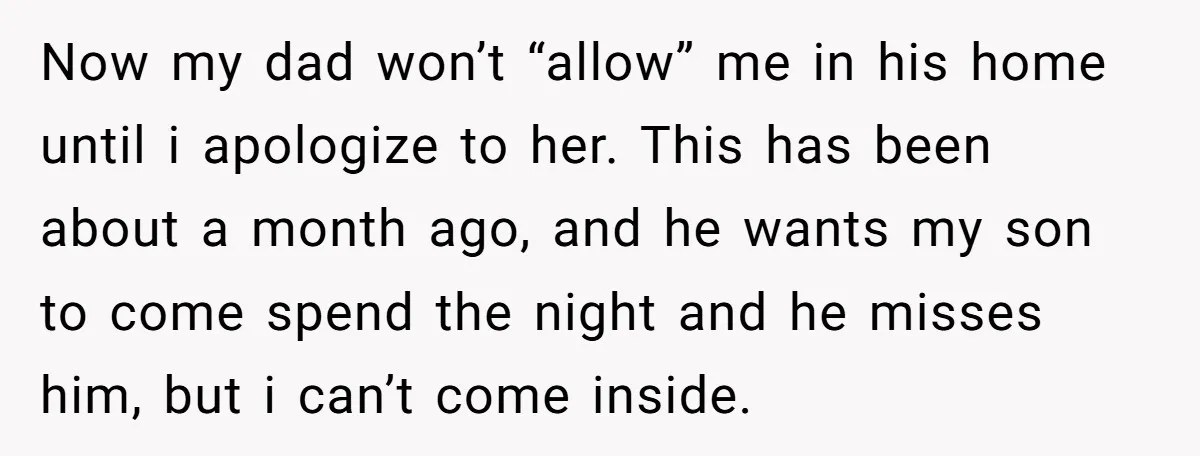 Now my dad won’t “allow” me in his home until i apologize to her. This has been about a month ago, and he wants my son to come spend the...