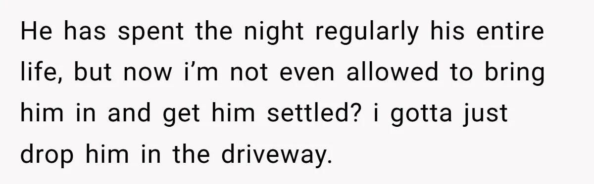 He has spent the night regularly his entire life, but now i’m not even allowed to bring him in and get him settled? i gotta just drop him in the...