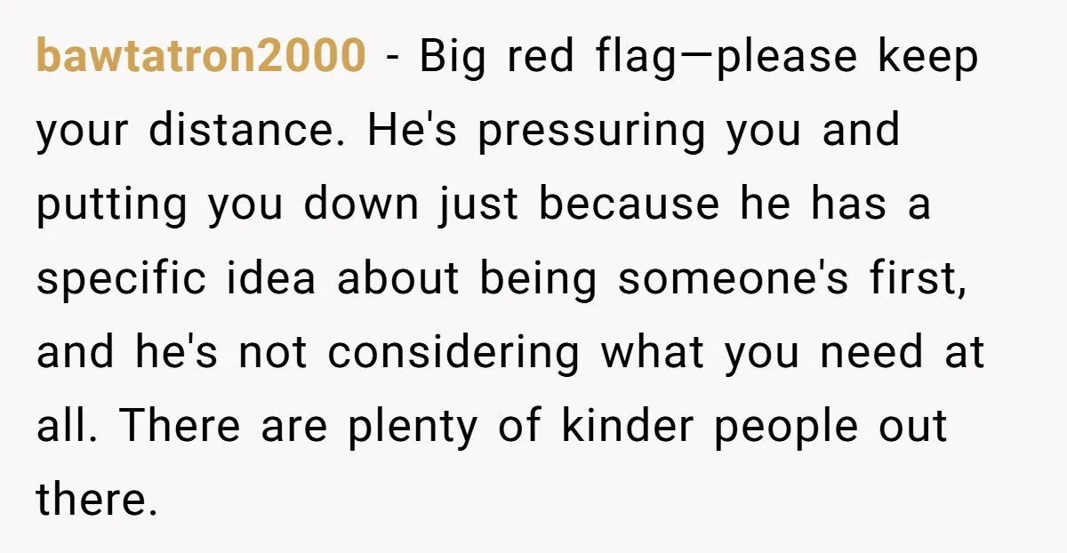 bawtatron2000 − Big red flag—please keep your distance. He's pressuring you and putting you down just because he has a specific idea about being someone's first, and he's not considering...