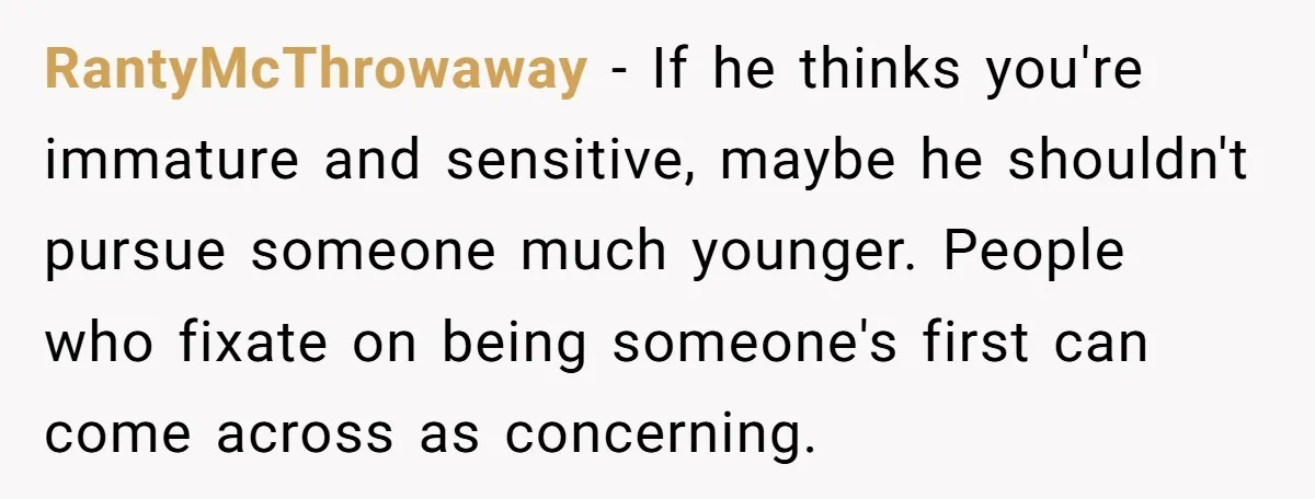 RantyMcThrowaway − If he thinks you're immature and sensitive, maybe he shouldn't pursue someone much younger. People who fixate on being someone's first can come across as concerning.