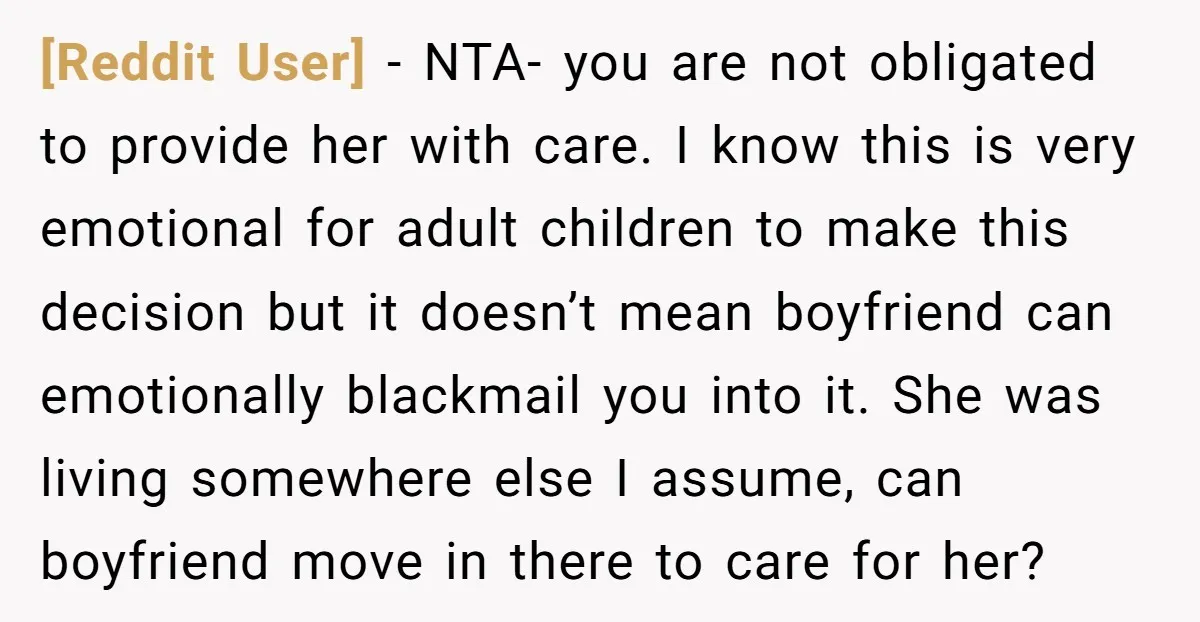 [Reddit User] - NTA- you are not obligated to provide her with care. I know this is very emotional for adult children to make this decision but it doesn’t mean...