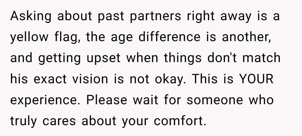 Asking about past partners right away is a yellow flag, the age difference is another, and getting upset when things don't match his exact vision is not okay. This is...