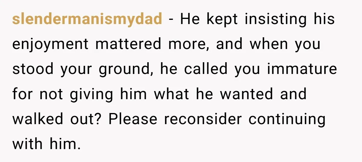 slendermanismydad − He kept insisting his enjoyment mattered more, and when you stood your ground, he called you immature for not giving him what he wanted and walked out? Please...