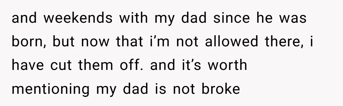 and weekends with my dad since he was born, but now that i’m not allowed there, i have cut them off. and it’s worth mentioning my dad is not broke