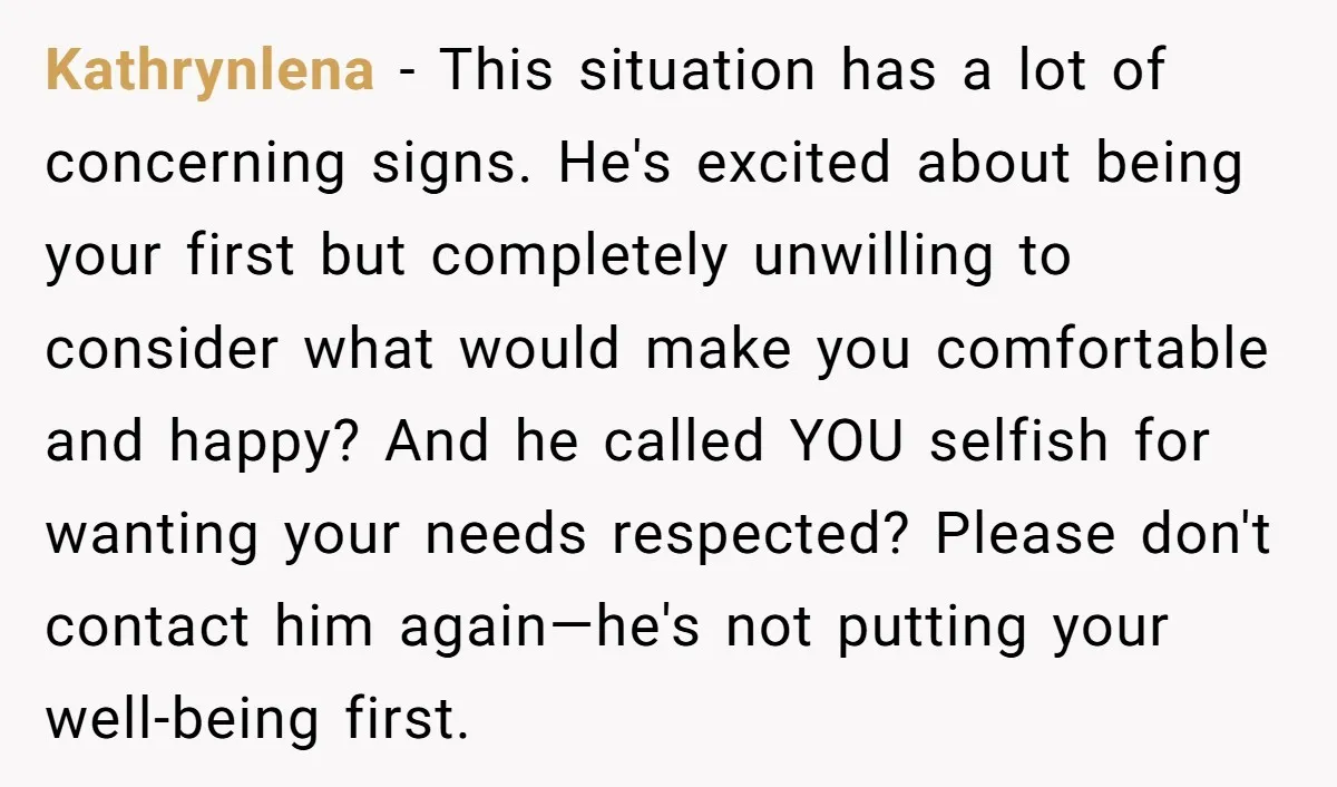 Kathrynlena − This situation has a lot of concerning signs. He's excited about being your first but completely unwilling to consider what would make you comfortable and happy? And he...