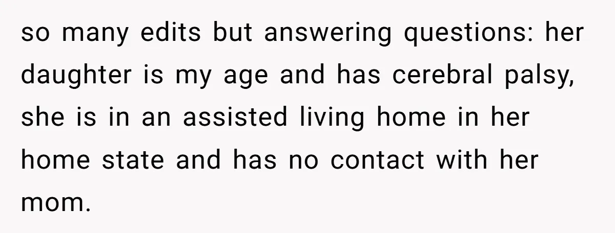 so many edits but answering questions: her daughter is my age and has cerebral palsy, she is in an assisted living home in her home state and has no contact...