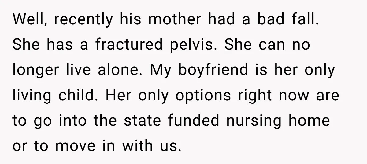 Well, recently his mother had a bad fall. She has a fractured pelvis. She can no longer live alone. My boyfriend is her only living child. Her only options right...