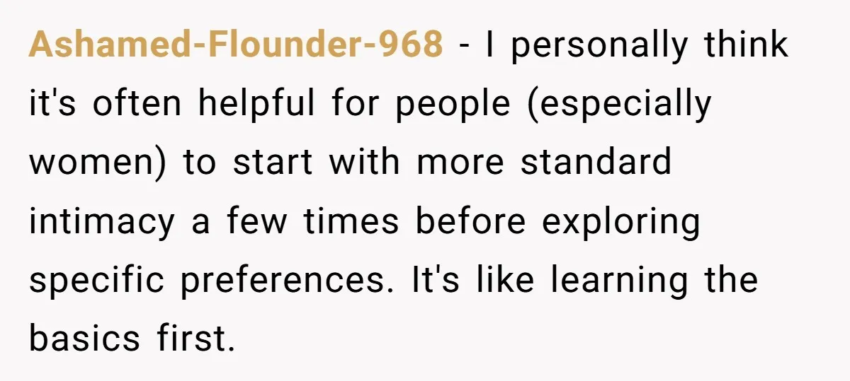 Ashamed-Flounder-968 − I personally think it's often helpful for people (especially women) to start with more standard intimacy a few times before exploring specific preferences. It's like learning the basics...