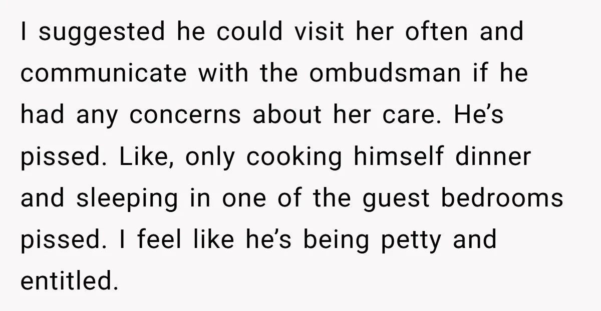 I suggested he could visit her often and communicate with the ombudsman if he had any concerns about her care. He’s pissed. Like, only cooking himself dinner and sleeping in...