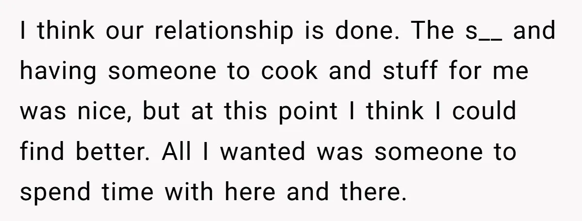 I think our relationship is done. The s__ and having someone to cook and stuff for me was nice, but at this point I think I could find better. All...