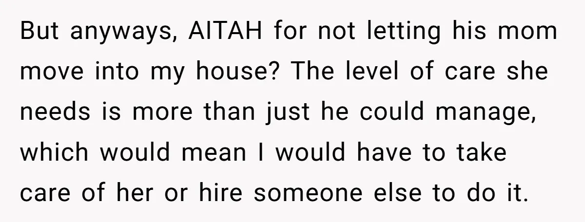 But anyways, AITAH for not letting his mom move into my house? The level of care she needs is more than just he could manage, which would mean I would...