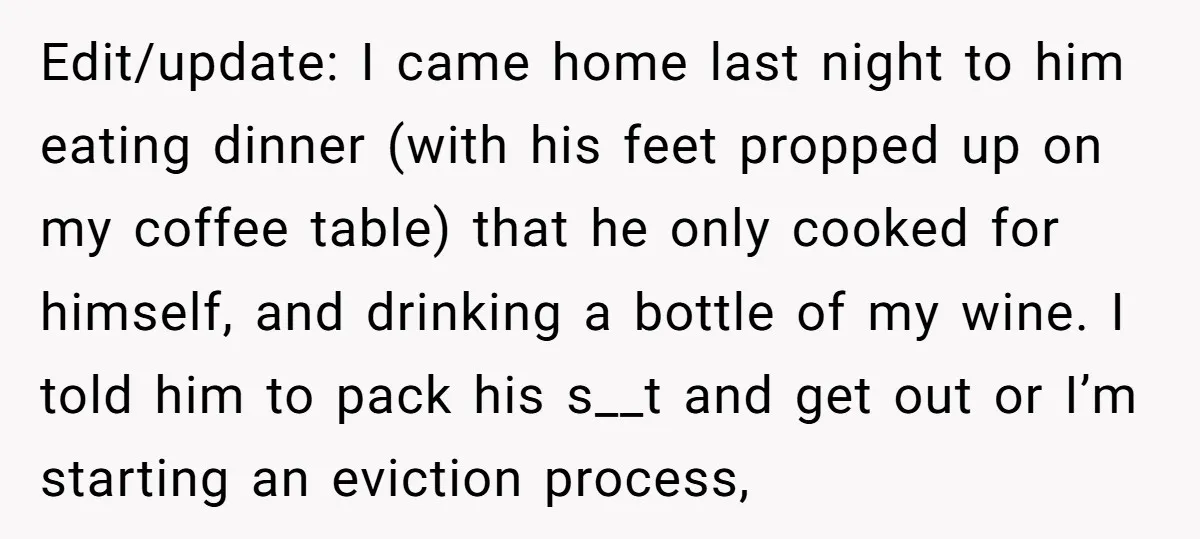 Edit/update: I came home last night to him eating dinner (with his feet propped up on my coffee table) that he only cooked for himself, and drinking a bottle of...